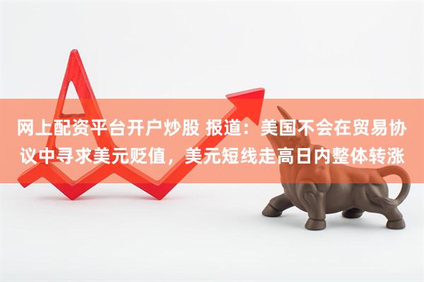 网上配资平台开户炒股 报道：美国不会在贸易协议中寻求美元贬值，美元短线走高日内整体转涨