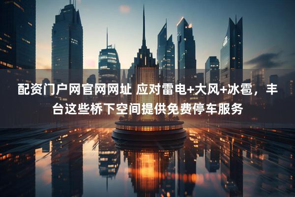 配资门户网官网网址 应对雷电+大风+冰雹，丰台这些桥下空间提供免费停车服务