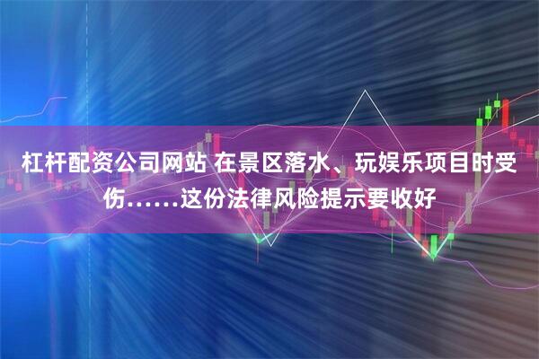 杠杆配资公司网站 在景区落水、玩娱乐项目时受伤……这份法律风险提示要收好