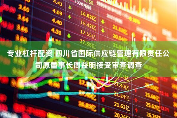 专业杠杆配资 四川省国际供应链管理有限责任公司原董事长周益明接受审查调查
