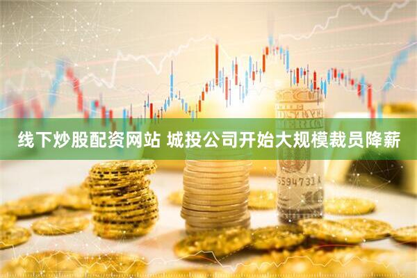 线下炒股配资网站 城投公司开始大规模裁员降薪