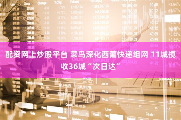 配资网上炒股平台 菜鸟深化西葡快递组网 11城揽收36城“次日达”