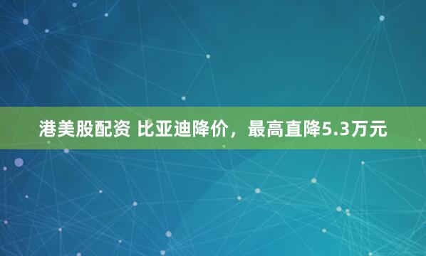 港美股配资 比亚迪降价，最高直降5.3万元