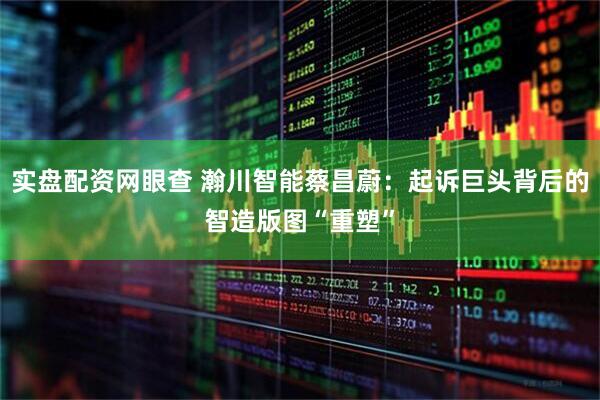 实盘配资网眼查 瀚川智能蔡昌蔚：起诉巨头背后的智造版图“重塑”