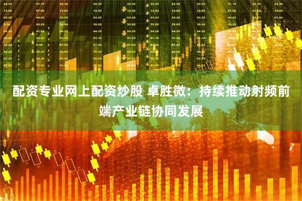 配资专业网上配资炒股 卓胜微：持续推动射频前端产业链协同发展