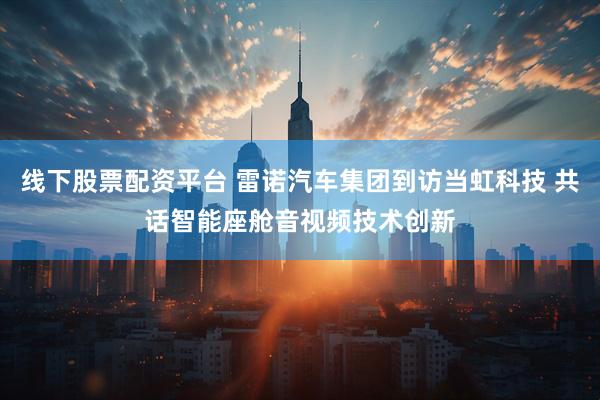 线下股票配资平台 雷诺汽车集团到访当虹科技 共话智能座舱音视频技术创新