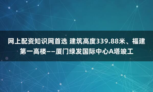 网上配资知识网首选 建筑高度339.88米、福建第一高楼——厦门绿发国际中心A塔竣工