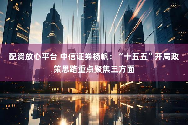 配资放心平台 中信证券杨帆：“十五五”开局政策思路重点聚焦三方面