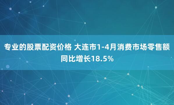 专业的股票配资价格 大连市1-4月消费市场零售额同比增长18.5%