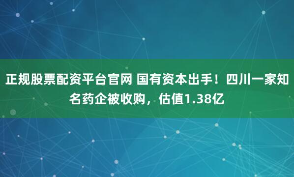 正规股票配资平台官网 国有资本出手！四川一家知名药企被收购，估值1.38亿