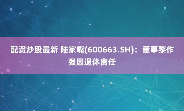 配资炒股最新 陆家嘴(600663.SH)：董事黎作强因退休离任