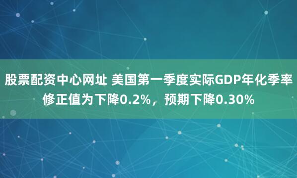 股票配资中心网址 美国第一季度实际GDP年化季率修正值为下降0.2%，预期下降0.30%