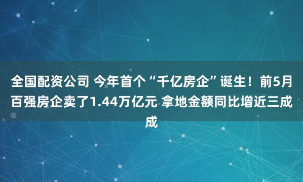 全国配资公司 今年首个“千亿房企”诞生！前5月百强房企卖了1.44万亿元 拿地金额同比增近三成