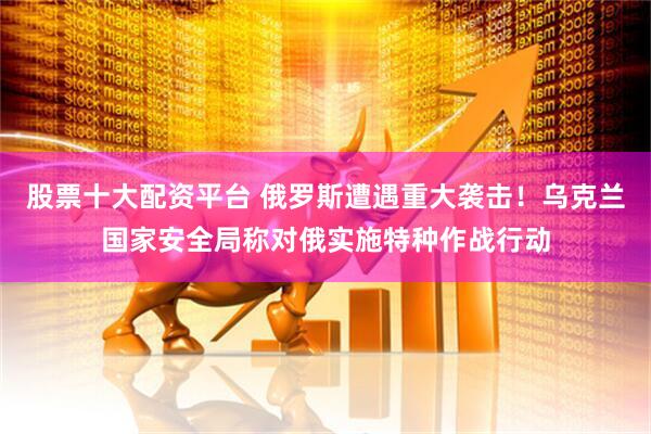 股票十大配资平台 俄罗斯遭遇重大袭击！乌克兰国家安全局称对俄实施特种作战行动