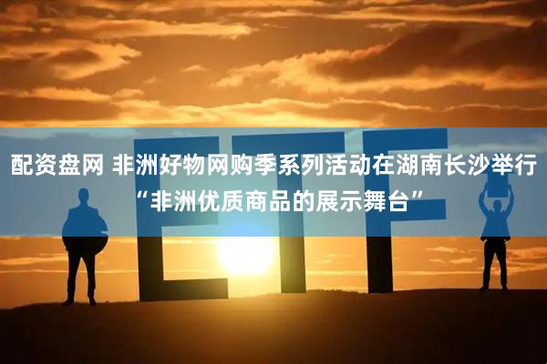 配资盘网 非洲好物网购季系列活动在湖南长沙举行 “非洲优质商品的展示舞台”