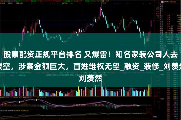 股票配资正规平台排名 又爆雷！知名家装公司人去楼空，涉案金额巨大，百姓维权无望_融资_装修_刘羡然