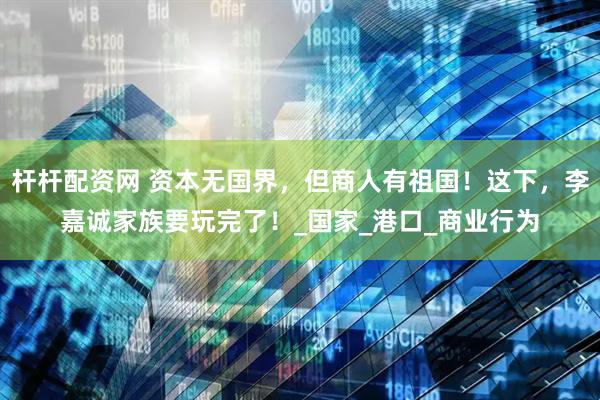 杆杆配资网 资本无国界，但商人有祖国！这下，李嘉诚家族要玩完了！_国家_港口_商业行为