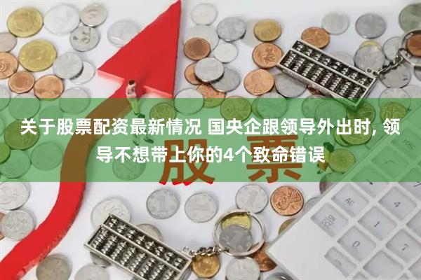 关于股票配资最新情况 国央企跟领导外出时, 领导不想带上你的4个致命错误
