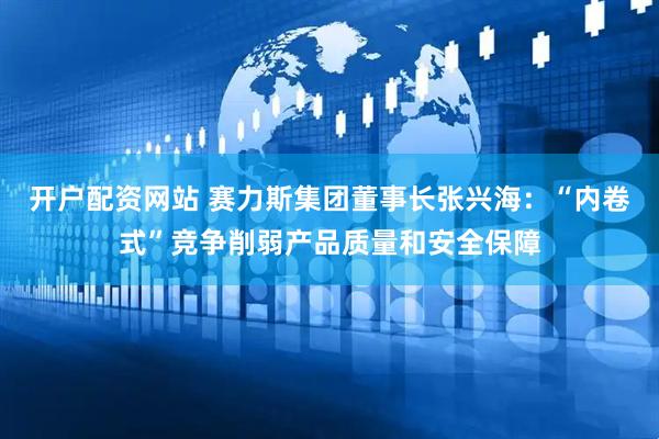 开户配资网站 赛力斯集团董事长张兴海：“内卷式”竞争削弱产品质量和安全保障