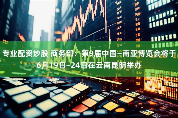 专业配资炒股 商务部：第9届中国—南亚博览会将于6月19日~24日在云南昆明举办