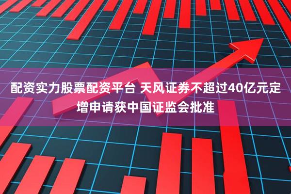 配资实力股票配资平台 天风证券不超过40亿元定增申请获中国证监会批准