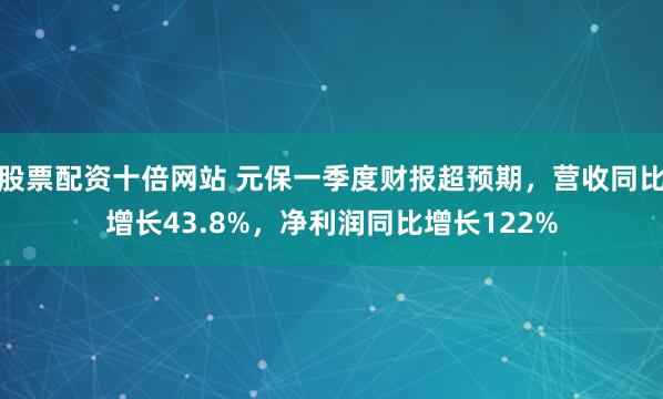 股票配资十倍网站 元保一季度财报超预期，营收同比增长43.8%，净利润同比增长122%