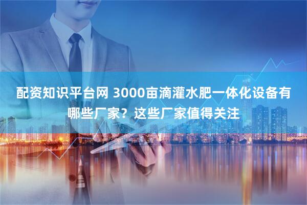 配资知识平台网 3000亩滴灌水肥一体化设备有哪些厂家？这些厂家值得关注