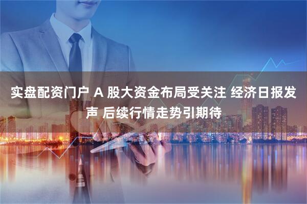 实盘配资门户 A 股大资金布局受关注 经济日报发声 后续行情走势引期待