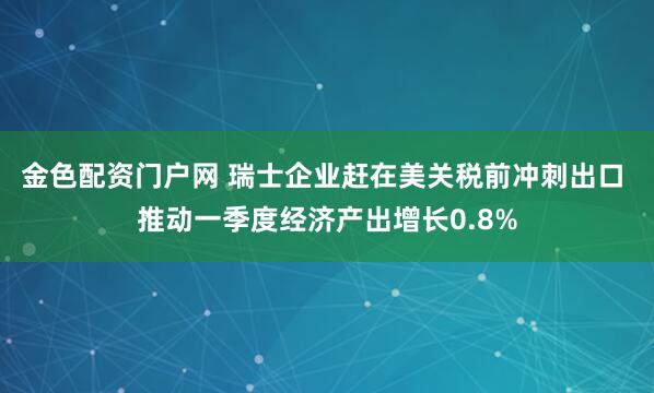 金色配资门户网 瑞士企业赶在美关税前冲刺出口 推动一季度经济产出增长0.8%