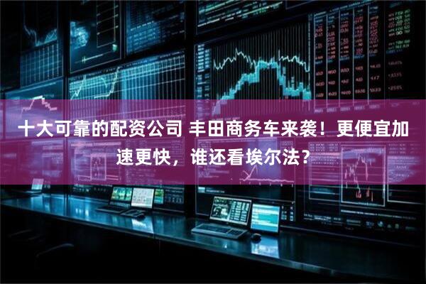 十大可靠的配资公司 丰田商务车来袭！更便宜加速更快，谁还看埃尔法？