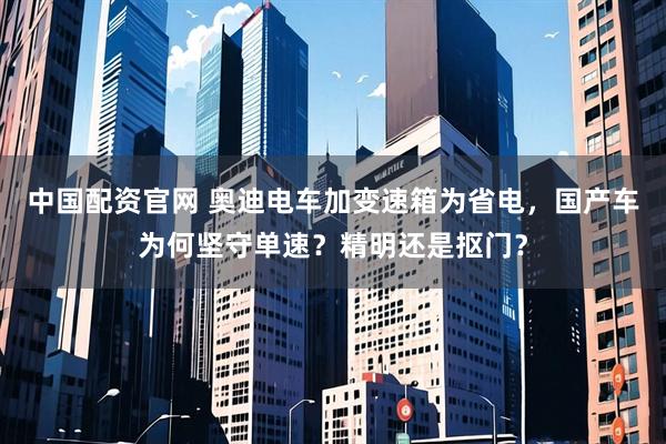 中国配资官网 奥迪电车加变速箱为省电，国产车为何坚守单速？精明还是抠门？