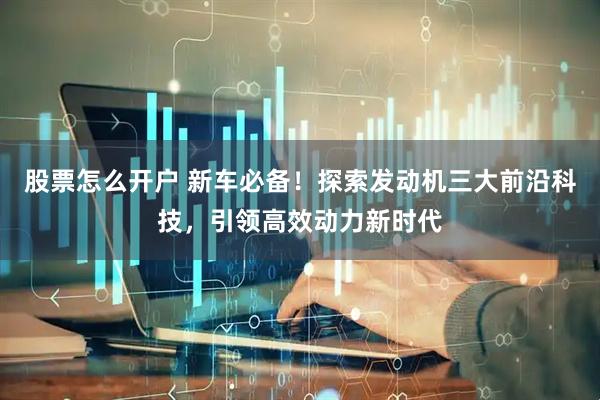 股票怎么开户 新车必备！探索发动机三大前沿科技，引领高效动力新时代