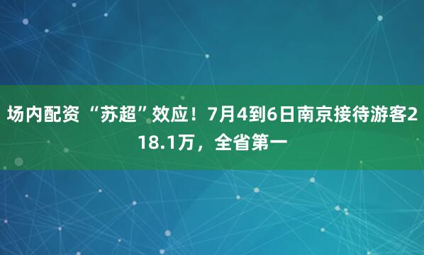 场内配资 “苏超”效应！7月4到6日南京接待游客218.1万，全省第一