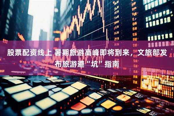 股票配资线上 暑期旅游高峰即将到来，文旅部发布旅游避“坑”指南