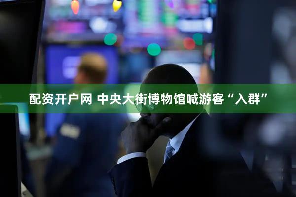 配资开户网 中央大街博物馆喊游客“入群”