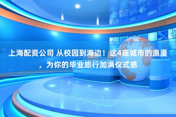 上海配资公司 从校园到海边！这4座城市的浪漫，为你的毕业旅行加满仪式感