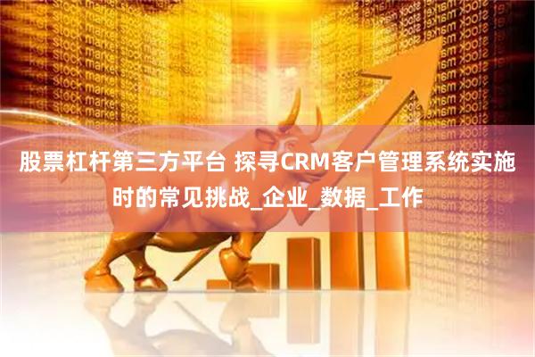 股票杠杆第三方平台 探寻CRM客户管理系统实施时的常见挑战_企业_数据_工作