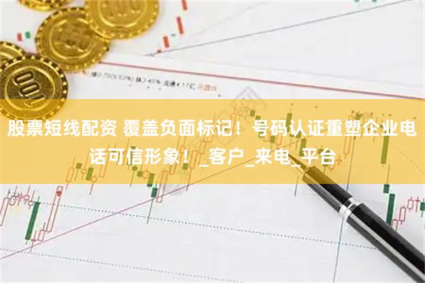 股票短线配资 覆盖负面标记！号码认证重塑企业电话可信形象！_客户_来电_平台