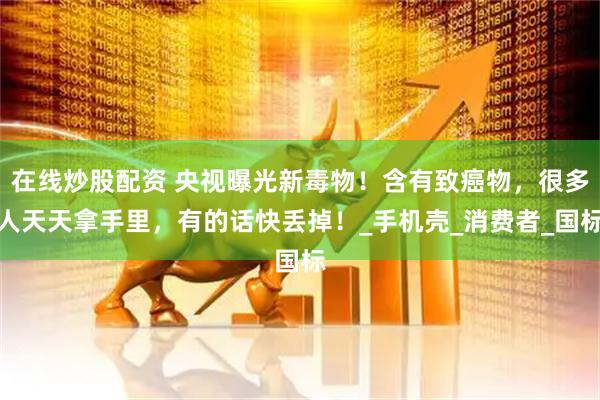 在线炒股配资 央视曝光新毒物！含有致癌物，很多人天天拿手里，有的话快丢掉！_手机壳_消费者_国标