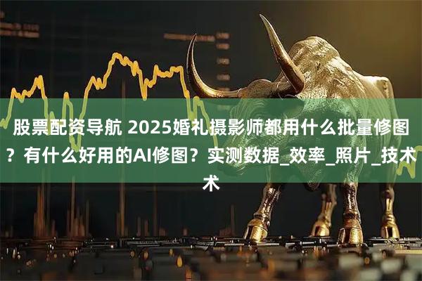股票配资导航 2025婚礼摄影师都用什么批量修图？有什么好用的AI修图？实测数据_效率_照片_技术