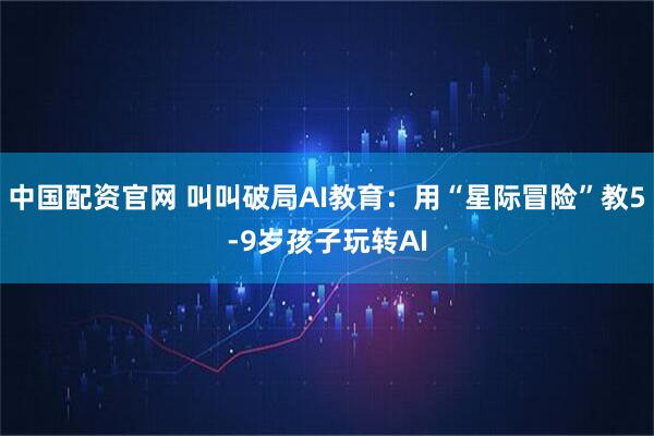 中国配资官网 叫叫破局AI教育：用“星际冒险”教5-9岁孩子玩转AI