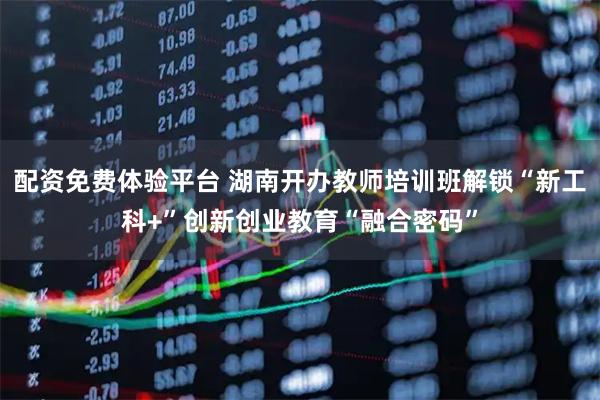 配资免费体验平台 湖南开办教师培训班解锁“新工科+”创新创业教育“融合密码”
