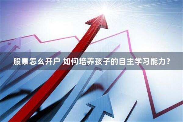 股票怎么开户 如何培养孩子的自主学习能力？