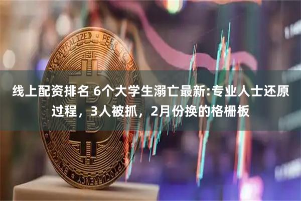 线上配资排名 6个大学生溺亡最新:专业人士还原过程，3人被抓，2月份换的格栅板